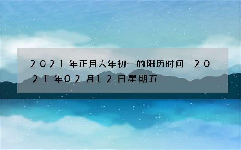 2021年正月大年初一的阳历时间 2021年02月12日星期五